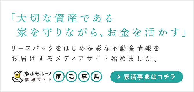 「大切な資産である家を守りながら、お金を活かす」をモットーに、
								リースバックを始め多彩な不動産情報をお届けするメディアサイト「家活事典」を始めました。「家活事典」はコチラから